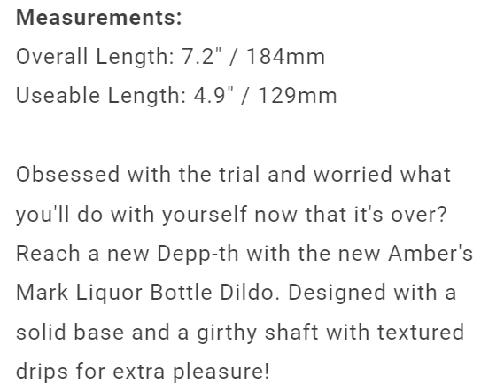“Obsessed with the trial and worried what you'll do with yourself now that it's over? Reach a new Depp-th with the new Amber's Mark Liquor Bottle Dildo. Designed with a solid base and a girthy shaft with textured drips for extra pleasure!”
